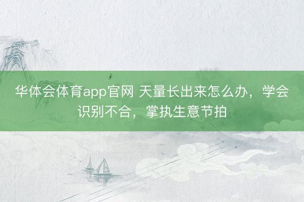 华体会体育app官网 天量长出来怎么办,学会识别不合,掌执生意节拍