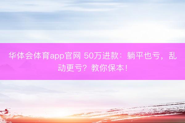 华体会体育app官网 50万进款:躺平也亏,乱动更亏?教你保本!