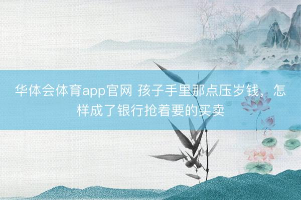华体会体育app官网 孩子手里那点压岁钱，怎样成了银行抢着要的买卖