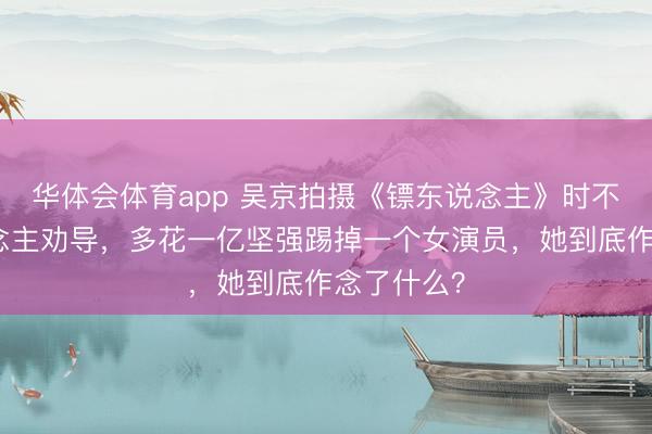 华体会体育app 吴京拍摄《镖东说念主》时不顾世东说念主劝导,多花一亿坚强踢掉一个女演员,她到底作念了什么?