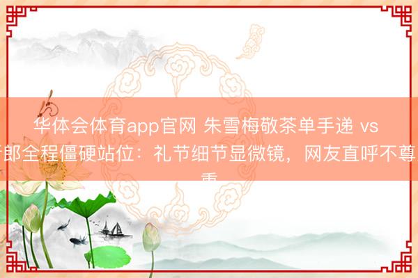 华体会体育app官网 朱雪梅敬茶单手递 vs 新郎全程僵硬站位:礼节细节显微镜,网友直呼不尊重