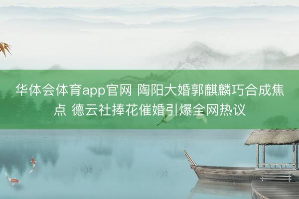 华体会体育app官网 陶阳大婚郭麒麟巧合成焦点 德云社捧花催婚引爆全网热议