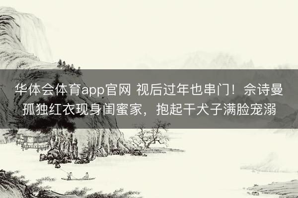 华体会体育app官网 视后过年也串门!佘诗曼孤独红衣现身闺蜜家,抱起干犬子满脸宠溺