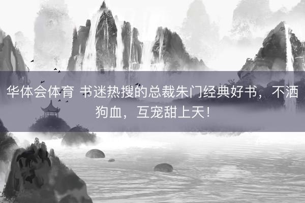 华体会体育 书迷热搜的总裁朱门经典好书，不洒狗血，互宠甜上天！