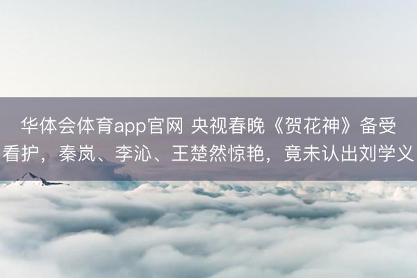 华体会体育app官网 央视春晚《贺花神》备受看护,秦岚、李沁、王楚然惊艳,竟未认出刘学义