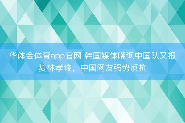 华体会体育app官网 韩国媒体嘲讽中国队又报复林孝埈，中国网友强势反抗