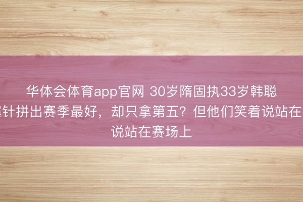 华体会体育app官网 30岁隋固执33岁韩聪打闭塞针拼出赛季最好，却只拿第五？但他们笑着说站在赛场上