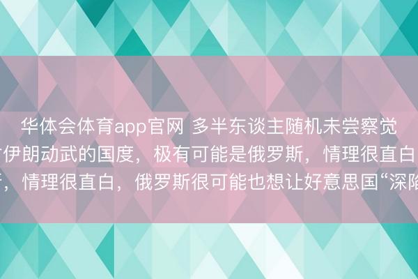 华体会体育app官网 多半东谈主随机未尝察觉，现时最盼愿好意思国对伊朗动武的国度，极有可能是俄罗斯，情理很直白，俄罗斯很可能也想让好意思国“深陷战役泥潭”